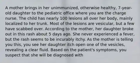 A mother brings in her unimmunized, otherwise healthy, 7-year-old daughter to the pediatric office where you are the charge nurse. The child has nearly 100 lesions all over her body, mainly localized to her trunk. Most of the lesions are vesicular, but a few have scabbed over. According to the mother, her daughter broke out in this rash about 5 days ago. She never experienced a fever, but the rash seems to be incurably itchy. As the mother is telling you this, you see her daughter itch open one of the vesicles, revealing a clear fluid. Based on the patient's symptoms, you suspect that she will be diagnosed with