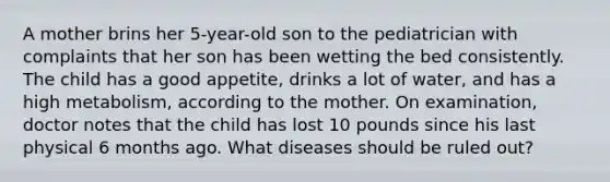 A mother brins her 5-year-old son to the pediatrician with complaints that her son has been wetting the bed consistently. The child has a good appetite, drinks a lot of water, and has a high metabolism, according to the mother. On examination, doctor notes that the child has lost 10 pounds since his last physical 6 months ago. What diseases should be ruled out?