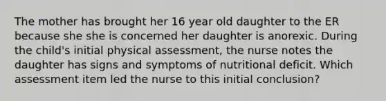 The mother has brought her 16 year old daughter to the ER because she she is concerned her daughter is anorexic. During the child's initial physical assessment, the nurse notes the daughter has signs and symptoms of nutritional deficit. Which assessment item led the nurse to this initial conclusion?