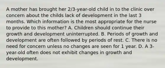 A mother has brought her 2/3-year-old child in to the clinic over concern about the childs lack of development in the last 3 months. Which information is the most appropriate for the nurse to provide to this mother? A. Children should continue their growth and development uninterrupted. B. Periods of growth and development are often followed by periods of rest. C. There is no need for concern unless no changes are seen for 1 year. D. A 3-year-old often does not exhibit changes in growth and development.