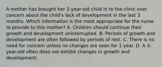 A mother has brought her 2-year-old child in to the clinic over concern about the child's lack of development in the last 3 months. Which information is the most appropriate for the nurse to provide to this mother? A. Children should continue their growth and development uninterrupted. B. Periods of growth and development are often followed by periods of rest. C. There is no need for concern unless no changes are seen for 1 year. D. A 3-year-old often does not exhibit changes in growth and development.