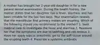 A mother has brought her 2-year-old daughter in for a new patient dental examination. During the health history, the mother states that her daughter has a fever, diarrhea, and has been irritable for the last two days. Your examination reveals that the mandibular first primary molars are erupting. Which of the following should you recommend to the mother? 1. Seek medical care to investigate the fever and diarrhea 2. Reassure her that the symptoms are due to teething and not serious 3. Have her apply topical anesthetic gel to the soft tissue around the erupting teeth 4. Prescribe a systemic antibiotic