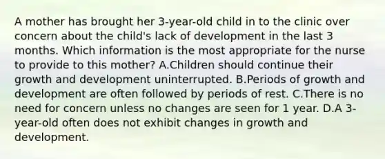 A mother has brought her 3-year-old child in to the clinic over concern about the child's lack of development in the last 3 months. Which information is the most appropriate for the nurse to provide to this mother? A.Children should continue their growth and development uninterrupted. B.Periods of growth and development are often followed by periods of rest. C.There is no need for concern unless no changes are seen for 1 year. D.A 3-year-old often does not exhibit changes in growth and development.