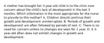 A mother has brought her 3-year-old child in to the clinic over concern about the child's lack of development in the last 3 months. Which information is the most appropriate for the nurse to provide to this mother? A. Children should continue their growth and development uninterrupted. B. Periods of growth and development are often followed by periods of rest. C. There is no need for concern unless no changes are seen for 1 year. D. A 3-year-old often does not exhibit changes in growth and development.