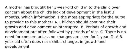 A mother has brought her 3-year-old child in to the clinic over concern about the child's lack of development in the last 3 months. Which information is the most appropriate for the nurse to provide to this mother? A. Children should continue their growth and development uninterrupted. B. Periods of growth and development are often followed by periods of rest. C. There is no need for concern unless no changes are seen for 1 year. D. A 3-year-old often does not exhibit changes in growth and development.