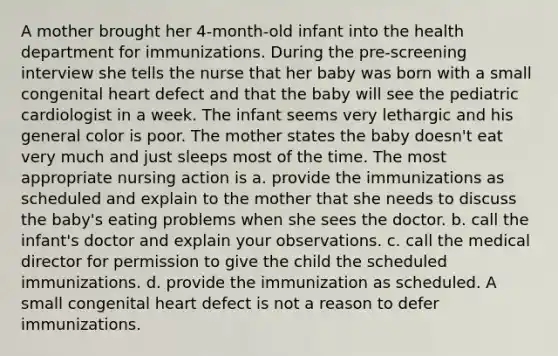 A mother brought her 4-month-old infant into the health department for immunizations. During the pre-screening interview she tells the nurse that her baby was born with a small congenital heart defect and that the baby will see the pediatric cardiologist in a week. The infant seems very lethargic and his general color is poor. The mother states the baby doesn't eat very much and just sleeps most of the time. The most appropriate nursing action is a. provide the immunizations as scheduled and explain to the mother that she needs to discuss the baby's eating problems when she sees the doctor. b. call the infant's doctor and explain your observations. c. call the medical director for permission to give the child the scheduled immunizations. d. provide the immunization as scheduled. A small congenital heart defect is not a reason to defer immunizations.