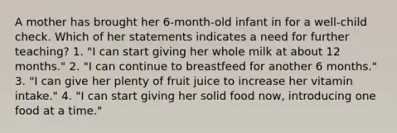 A mother has brought her 6-month-old infant in for a well-child check. Which of her statements indicates a need for further teaching? 1. "I can start giving her whole milk at about 12 months." 2. "I can continue to breastfeed for another 6 months." 3. "I can give her plenty of fruit juice to increase her vitamin intake." 4. "I can start giving her solid food now, introducing one food at a time."