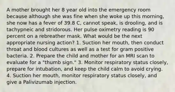 A mother brought her 8 year old into the emergency room because although she was fine when she woke up this morning, she now has a fever of 39.8 C, cannot speak, is drooling, and is tachypneic and stridorous. Her pulse oximetry reading is 90 percent on a rebreather mask. What would be the next appropriate nursing action? 1. Suction her mouth, then conduct throat and blood cultures as well as a test for gram positive bacteria. 2. Prepare the child and mother for an MRI scan to evaluate for a "thumb sign." 3. Monitor respiratory status closely, prepare for intubation, and keep the child calm to avoid crying. 4. Suction her mouth, monitor respiratory status closely, and give a Palivizumab injection.