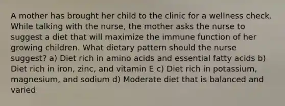 A mother has brought her child to the clinic for a wellness check. While talking with the nurse, the mother asks the nurse to suggest a diet that will maximize the immune function of her growing children. What dietary pattern should the nurse suggest? a) Diet rich in amino acids and essential fatty acids b) Diet rich in iron, zinc, and vitamin E c) Diet rich in potassium, magnesium, and sodium d) Moderate diet that is balanced and varied