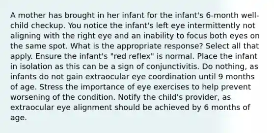 A mother has brought in her infant for the infant's 6-month well-child checkup. You notice the infant's left eye intermittently not aligning with the right eye and an inability to focus both eyes on the same spot. What is the appropriate response? Select all that apply. Ensure the infant's "red reflex" is normal. Place the infant in isolation as this can be a sign of conjunctivitis. Do nothing, as infants do not gain extraocular eye coordination until 9 months of age. Stress the importance of eye exercises to help prevent worsening of the condition. Notify the child's provider, as extraocular eye alignment should be achieved by 6 months of age.