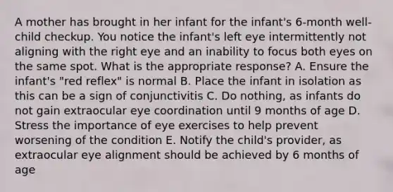 A mother has brought in her infant for the infant's 6-month well-child checkup. You notice the infant's left eye intermittently not aligning with the right eye and an inability to focus both eyes on the same spot. What is the appropriate response? A. Ensure the infant's "red reflex" is normal B. Place the infant in isolation as this can be a sign of conjunctivitis C. Do nothing, as infants do not gain extraocular eye coordination until 9 months of age D. Stress the importance of eye exercises to help prevent worsening of the condition E. Notify the child's provider, as extraocular eye alignment should be achieved by 6 months of age