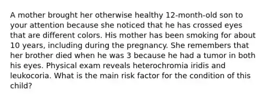 A mother brought her otherwise healthy 12-month-old son to your attention because she noticed that he has crossed eyes that are different colors. His mother has been smoking for about 10 years, including during the pregnancy. She remembers that her brother died when he was 3 because he had a tumor in both his eyes. Physical exam reveals heterochromia iridis and leukocoria. What is the main risk factor for the condition of this child?