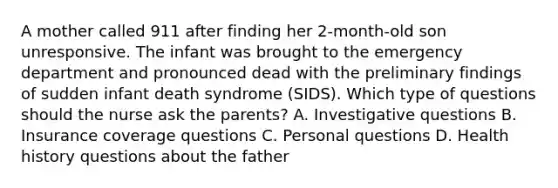 A mother called 911 after finding her​ 2-month-old son unresponsive. The infant was brought to the emergency department and pronounced dead with the preliminary findings of sudden infant death syndrome​ (SIDS). Which type of questions should the nurse ask the​ parents? A. Investigative questions B. Insurance coverage questions C. Personal questions D. Health history questions about the father