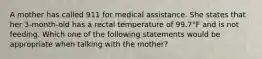 A mother has called 911 for medical assistance. She states that her 3-month-old has a rectal temperature of 99.7°F and is not feeding. Which one of the following statements would be appropriate when talking with the mother?