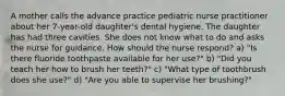 A mother calls the advance practice pediatric nurse practitioner about her 7-year-old daughter's dental hygiene. The daughter has had three cavities. She does not know what to do and asks the nurse for guidance. How should the nurse respond? a) "Is there fluoride toothpaste available for her use?" b) "Did you teach her how to brush her teeth?" c) "What type of toothbrush does she use?" d) "Are you able to supervise her brushing?"