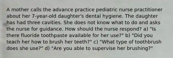 A mother calls the advance practice pediatric nurse practitioner about her 7-year-old daughter's dental hygiene. The daughter has had three cavities. She does not know what to do and asks the nurse for guidance. How should the nurse respond? a) "Is there fluoride toothpaste available for her use?" b) "Did you teach her how to brush her teeth?" c) "What type of toothbrush does she use?" d) "Are you able to supervise her brushing?"