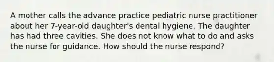 A mother calls the advance practice pediatric nurse practitioner about her 7-year-old daughter's dental hygiene. The daughter has had three cavities. She does not know what to do and asks the nurse for guidance. How should the nurse respond?