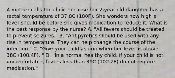 A mother calls the clinic because her 2-year old daughter has a rectal temperature of 37.8C (100F). She wonders how high a fever should be before she gives medication to reduce it. What is the best response by the nurse? A. "All fevers should be treated to prevent seizures." B. "Antipyretics should be used with any rise in temperature. They can help change the course of the infection." C. "Give your child aspirin when her fever is above 38C (100.4F). " D. "In a normal healthy child, if your child is not uncomfortable, fevers less than 39C (102.2F) do not require medication."