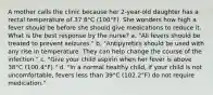 A mother calls the clinic because her 2-year-old daughter has a rectal temperature of 37.8°C (100°F). She wonders how high a fever should be before she should give medications to reduce it. What is the best response by the nurse? a. "All fevers should be treated to prevent seizures." b. "Antipyretics should be used with any rise in temperature. They can help change the course of the infection." c. "Give your child aspirin when her fever is above 38°C (100.4°F)." d. "In a normal healthy child, if your child is not uncomfortable, fevers less than 39°C (102.2°F) do not require medication."