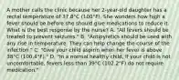 A mother calls the clinic because her 2-year-old daughter has a rectal temperature of 37.8°C (100°F). She wonders how high a fever should be before she should give medications to reduce it. What is the best response by the nurse? A. "All fevers should be treated to prevent seizures." B. "Antipyretics should be used with any rise in temperature. They can help change the course of the infection." C. "Give your child aspirin when her fever is above 38°C (100.4°F)." D. "In a normal healthy child, if your child is not uncomfortable, fevers less than 39°C (102.2°F) do not require medication."