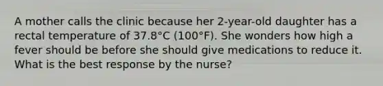 A mother calls the clinic because her 2-year-old daughter has a rectal temperature of 37.8°C (100°F). She wonders how high a fever should be before she should give medications to reduce it. What is the best response by the nurse?