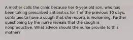 A mother calls the clinic because her 6-year-old son, who has been taking prescribed antibiotics for 7 of the previous 10 days, continues to have a cough that she reports is worsening. Further questioning by the nurse reveals that the cough is nonproductive. What advice should the nurse provide to this mother?