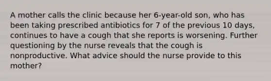 A mother calls the clinic because her 6-year-old son, who has been taking prescribed antibiotics for 7 of the previous 10 days, continues to have a cough that she reports is worsening. Further questioning by the nurse reveals that the cough is nonproductive. What advice should the nurse provide to this mother?