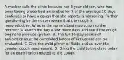 A mother calls the clinic because her 6-year-old son, who has been taking prescribed antibiotics for 7 of the previous 10 days, continues to have a cough that she reports is worsening. Further questioning by the nurse reveals that the cough is nonproductive. What is the nurse's best instruction to the mother? A. Watch the boy a few more days and see if the cough begins to produce sputum. B. The full 10-day course of antibiotics must be completed before effectiveness can be evaluated. C. Give the child plenty of fluids and an over-the-counter cough suppressant. D. Bring the child to the clinic today for an examination related to the cough.