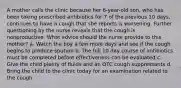 A mother calls the clinic because her 6-year-old son, who has been taking prescribed antibiotics for 7 of the previous 10 days, continues to have a cough that she reports is worsening. Further questioning by the nurse reveals that the cough is nonproductive. What advice should the nurse provide to this mother? a. Watch the boy a few more days and see if the cough begins to produce sputum b. The full 10 day course of antibiotics must be completed before effectiveness can be evaluated c. Give the child plenty of fluids and an OTC cough suppressants d. Bring the child to the clinic today for an examination related to the cough