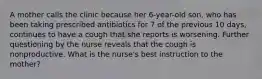 A mother calls the clinic because her 6-year-old son, who has been taking prescribed antibiotics for 7 of the previous 10 days, continues to have a cough that she reports is worsening. Further questioning by the nurse reveals that the cough is nonproductive. What is the nurse's best instruction to the mother?