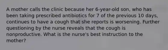 A mother calls the clinic because her 6-year-old son, who has been taking prescribed antibiotics for 7 of the previous 10 days, continues to have a cough that she reports is worsening. Further questioning by the nurse reveals that the cough is nonproductive. What is the nurse's best instruction to the mother?