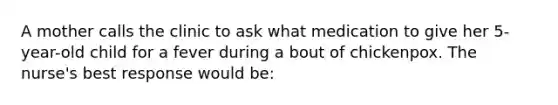 A mother calls the clinic to ask what medication to give her 5-year-old child for a fever during a bout of chickenpox. The nurse's best response would be: