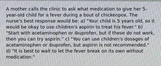 A mother calls the clinic to ask what medication to give her 5-year-old child for a fever during a bout of chickenpox. The nurse's best response would be: a) "Your child is 5 years old, so it would be okay to use children's aspirin to treat his fever." b) "Start with acetaminophen or ibuprofen, but if these do not work, then you can try aspirin." c) "You can use children's dosages of acetaminophen or ibuprofen, but aspirin is not recommended." d) "It is best to wait to let the fever break on its own without medication."