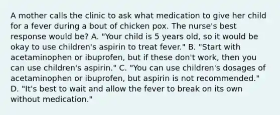 A mother calls the clinic to ask what medication to give her child for a fever during a bout of chicken pox. The nurse's best response would be? A. "Your child is 5 years old, so it would be okay to use children's aspirin to treat fever." B. "Start with acetaminophen or ibuprofen, but if these don't work, then you can use children's aspirin." C. "You can use children's dosages of acetaminophen or ibuprofen, but aspirin is not recommended." D. "It's best to wait and allow the fever to break on its own without medication."