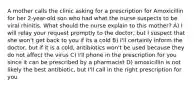 A mother calls the clinic asking for a prescription for Amoxicillin for her 2-year-old son who had what the nurse suspects to be viral rhinitis. What should the nurse explain to this mother? A) I will relay your request promptly to the doctor, but I suspect that she won't get back to you if its a cold B) I'll certainly inform the doctor, but if it is a cold, antibiotics won't be used because they do not affect the virus C) I'll phone in the prescription for you since it can be prescribed by a pharmacist D) amoxicillin is not likely the best antibiotic, but I'll call in the right prescription for you