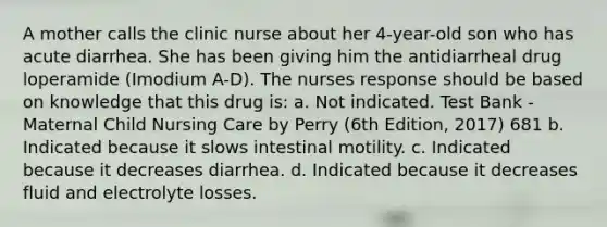 A mother calls the clinic nurse about her 4-year-old son who has acute diarrhea. She has been giving him the antidiarrheal drug loperamide (Imodium A-D). The nurses response should be based on knowledge that this drug is: a. Not indicated. Test Bank - Maternal Child Nursing Care by Perry (6th Edition, 2017) 681 b. Indicated because it slows intestinal motility. c. Indicated because it decreases diarrhea. d. Indicated because it decreases fluid and electrolyte losses.