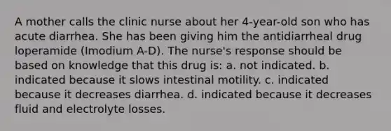 A mother calls the clinic nurse about her 4-year-old son who has acute diarrhea. She has been giving him the antidiarrheal drug loperamide (Imodium A-D). The nurse's response should be based on knowledge that this drug is: a. not indicated. b. indicated because it slows intestinal motility. c. indicated because it decreases diarrhea. d. indicated because it decreases fluid and electrolyte losses.