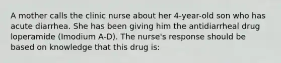 A mother calls the clinic nurse about her 4-year-old son who has acute diarrhea. She has been giving him the antidiarrheal drug loperamide (Imodium A-D). The nurse's response should be based on knowledge that this drug is: