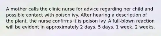 A mother calls the clinic nurse for advice regarding her child and possible contact with poison ivy. After hearing a description of the plant, the nurse confirms it is poison ivy. A full-blown reaction will be evident in approximately 2 days. 5 days. 1 week. 2 weeks.