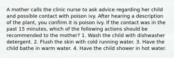 A mother calls the clinic nurse to ask advice regarding her child and possible contact with poison ivy. After hearing a description of the plant, you confirm it is poison ivy. If the contact was in the past 15 minutes, which of the following actions should be recommended to the mother? 1. Wash the child with dishwasher detergent. 2. Flush the skin with cold running water. 3. Have the child bathe in warm water. 4. Have the child shower in hot water.