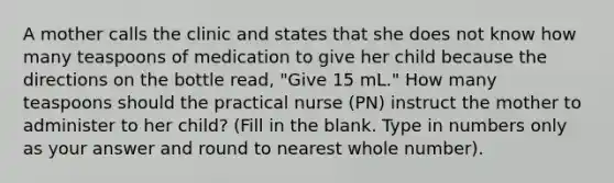 A mother calls the clinic and states that she does not know how many teaspoons of medication to give her child because the directions on the bottle read, "Give 15 mL." How many teaspoons should the practical nurse (PN) instruct the mother to administer to her child? (Fill in the blank. Type in numbers only as your answer and round to nearest whole number).