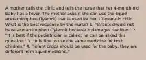 A mother calls the clinic and tells the nurse that her 4-month-old baby has a fever. The mother asks if she can use the liquid acetaminophen (Tylenol) that is used for her 10-year-old child. What is the best response by the nurse? 1. "Infants should not have acetaminophen (Tylenol) because it damages the liver." 2. "It is best if the pediatrician is called; he can be asked this question." 3. "It is fine to use the same medicine for both children." 4. "Infant drops should be used for the baby; they are different from liquid medicine."