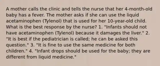 A mother calls the clinic and tells the nurse that her 4-month-old baby has a fever. The mother asks if she can use the liquid acetaminophen (Tylenol) that is used for her 10-year-old child. What is the best response by the nurse? 1. "Infants should not have acetaminophen (Tylenol) because it damages the liver." 2. "It is best if the pediatrician is called; he can be asked this question." 3. "It is fine to use the same medicine for both children." 4. "Infant drops should be used for the baby; they are different from liquid medicine."