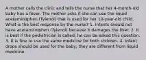 A mother calls the clinic and tells the nurse that her 4-month-old baby has a fever. The mother asks if she can use the liquid acetaminophen (Tylenol) that is used for her 10-year-old child. What is the best response by the nurse? 1. Infants should not have acetaminophen (Tylenol) because it damages the liver. 2. It is best if the pediatrician is called; he can be asked this question. 3. It is fine to use the same medicine for both children. 4. Infant drops should be used for the baby; they are different from liquid medicine.