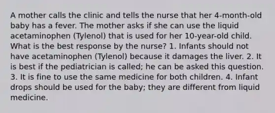 A mother calls the clinic and tells the nurse that her 4-month-old baby has a fever. The mother asks if she can use the liquid acetaminophen (Tylenol) that is used for her 10-year-old child. What is the best response by the nurse? 1. Infants should not have acetaminophen (Tylenol) because it damages the liver. 2. It is best if the pediatrician is called; he can be asked this question. 3. It is fine to use the same medicine for both children. 4. Infant drops should be used for the baby; they are different from liquid medicine.