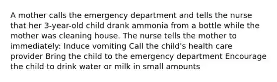 A mother calls the emergency department and tells the nurse that her 3-year-old child drank ammonia from a bottle while the mother was cleaning house. The nurse tells the mother to immediately: Induce vomiting Call the child's health care provider Bring the child to the emergency department Encourage the child to drink water or milk in small amounts