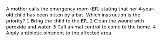 A mother calls the emergency room (ER) stating that her 4-year-old child has been bitten by a bat. Which instruction is the priority? 1 Bring the child to the ER. 2 Clean the wound with peroxide and water. 3 Call animal control to come to the home. 4 Apply antibiotic ointment to the affected area.