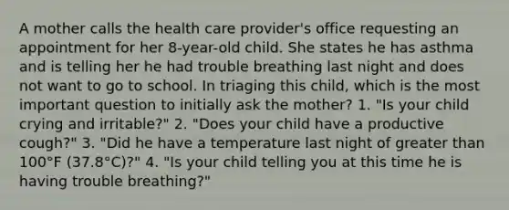 A mother calls the health care provider's office requesting an appointment for her 8-year-old child. She states he has asthma and is telling her he had trouble breathing last night and does not want to go to school. In triaging this child, which is the most important question to initially ask the mother? 1. "Is your child crying and irritable?" 2. "Does your child have a productive cough?" 3. "Did he have a temperature last night of greater than 100°F (37.8°C)?" 4. "Is your child telling you at this time he is having trouble breathing?"