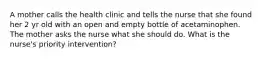 A mother calls the health clinic and tells the nurse that she found her 2 yr old with an open and empty bottle of acetaminophen. The mother asks the nurse what she should do. What is the nurse's priority intervention?