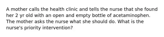 A mother calls the health clinic and tells the nurse that she found her 2 yr old with an open and empty bottle of acetaminophen. The mother asks the nurse what she should do. What is the nurse's priority intervention?